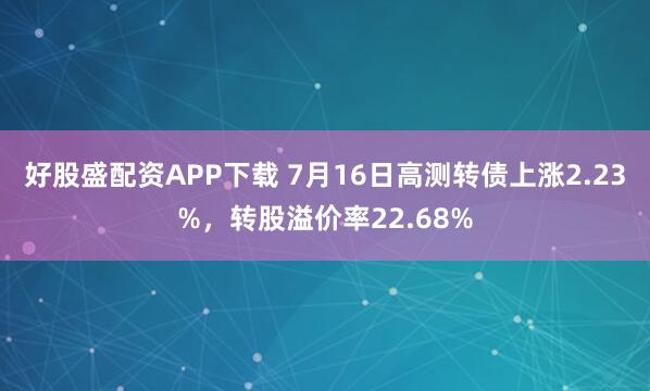 好股盛配资APP下载 7月16日高测转债上涨2.23%，转股溢价率22.68%