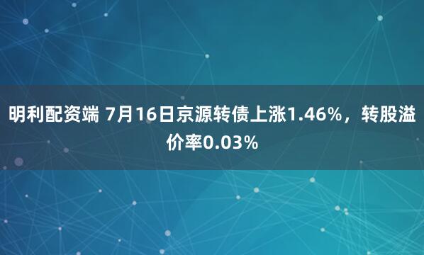 明利配资端 7月16日京源转债上涨1.46%，转股溢价率0.03%