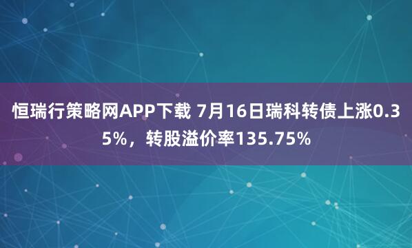 恒瑞行策略网APP下载 7月16日瑞科转债上涨0.35%，转股溢价率135.75%