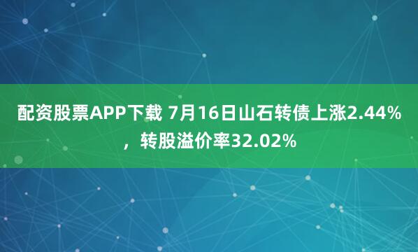 配资股票APP下载 7月16日山石转债上涨2.44%，转股溢价率32.02%