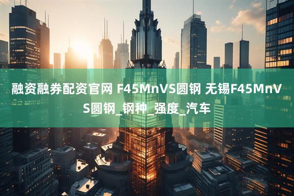 融资融券配资官网 F45MnVS圆钢 无锡F45MnVS圆钢_钢种_强度_汽车