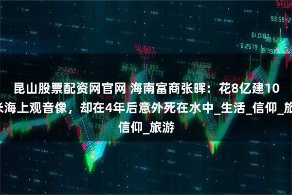 昆山股票配资网官网 海南富商张晖：花8亿建108米海上观音像，却在4年后意外死在水中_生活_信仰_旅游
