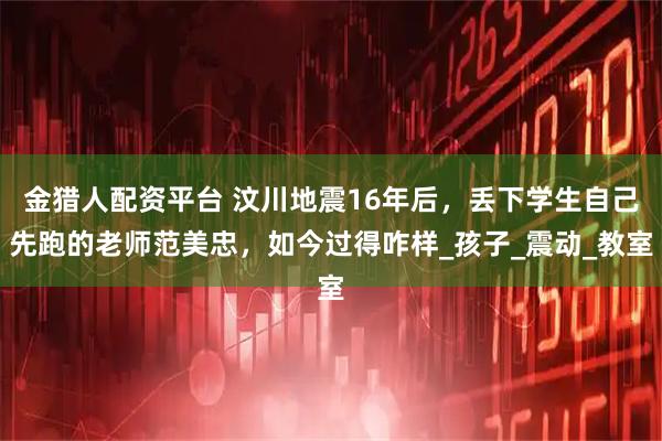 金猎人配资平台 汶川地震16年后，丢下学生自己先跑的老师范美忠，如今过得咋样_孩子_震动_教室