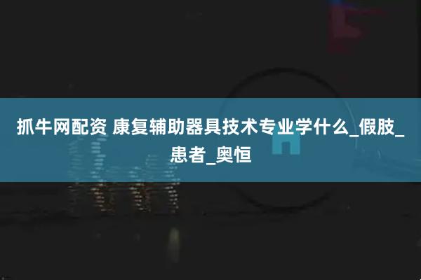 抓牛网配资 康复辅助器具技术专业学什么_假肢_患者_奥恒