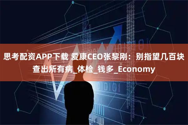 思考配资APP下载 爱康CEO张黎刚：别指望几百块查出所有病_体检_钱多_Economy