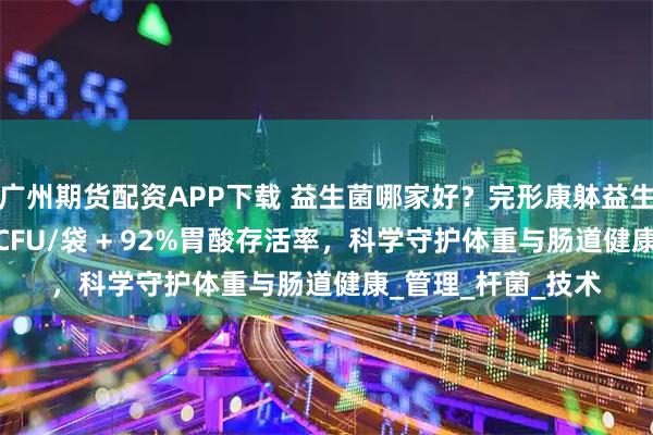 广州期货配资APP下载 益生菌哪家好？完形康躰益生菌：6000亿活性CFU/袋 + 92%胃酸存活率，科学守护体重与肠道健康_管理_杆菌_技术
