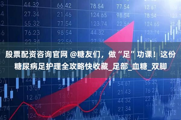 股票配资咨询官网 @糖友们，做“足”功课！这份糖尿病足护理全攻略快收藏_足部_血糖_双脚