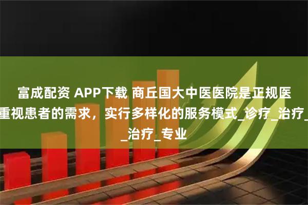 富成配资 APP下载 商丘国大中医医院是正规医院？重视患者的需求，实行多样化的服务模式_诊疗_治疗_专业