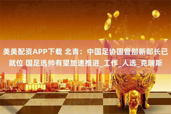 美美配资APP下载 北青：中国足协国管部新部长已就位 国足选帅有望加速推进_工作_人选_克瑞斯