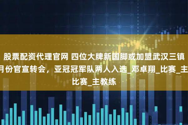 股票配资代理官网 四位大牌新国脚或加盟武汉三镇！9月份官宣转会，亚冠冠军队两人入选_邓卓翔_比赛_主教练