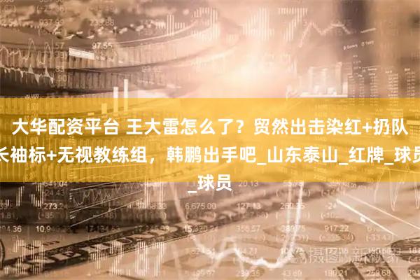 大华配资平台 王大雷怎么了？贸然出击染红+扔队长袖标+无视教练组，韩鹏出手吧_山东泰山_红牌_球员