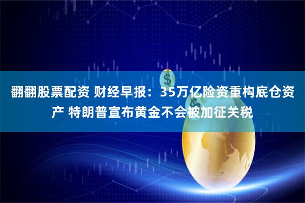 翻翻股票配资 财经早报：35万亿险资重构底仓资产 特朗普宣布黄金不会被加征关税
