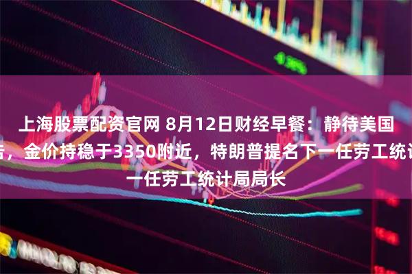 上海股票配资官网 8月12日财经早餐：静待美国通胀报告，金价持稳于3350附近，特朗普提名下一任劳工统计局局长