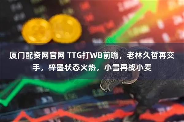 厦门配资网官网 TTG打WB前瞻，老林久哲再交手，梓墨状态火热，小雪再战小麦