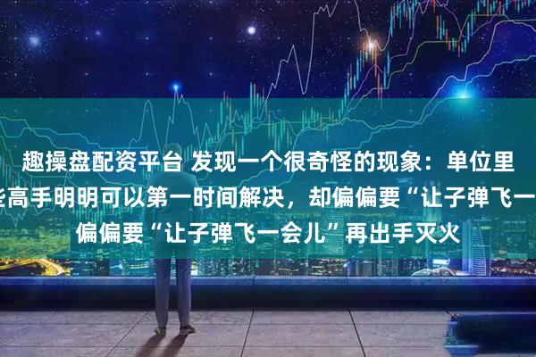 趣操盘配资平台 发现一个很奇怪的现象：单位里出现问题时，有些高手明明可以第一时间解决，却偏偏要“让子弹飞一会儿”再出手灭火