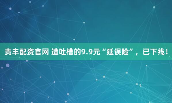 责丰配资官网 遭吐槽的9.9元“延误险”，已下线！