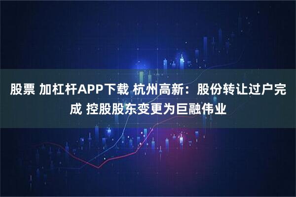 股票 加杠杆APP下载 杭州高新：股份转让过户完成 控股股东变更为巨融伟业