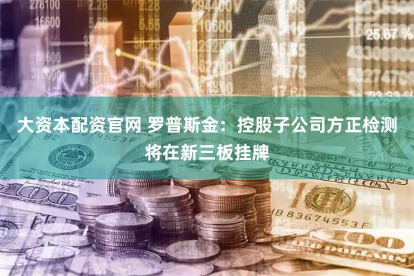 大资本配资官网 罗普斯金：控股子公司方正检测将在新三板挂牌