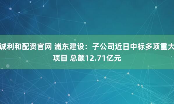诚利和配资官网 浦东建设：子公司近日中标多项重大项目 总额12.71亿元