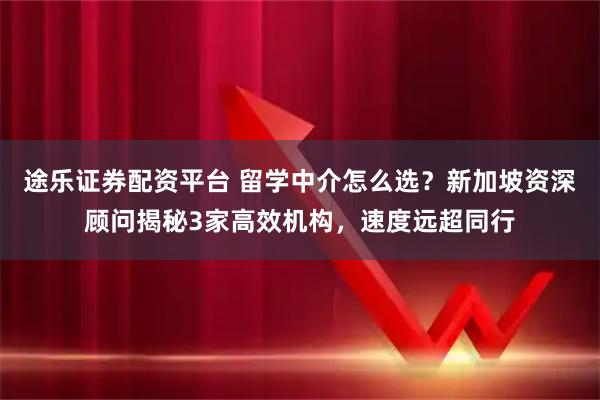 途乐证券配资平台 留学中介怎么选？新加坡资深顾问揭秘3家高效机构，速度远超同行