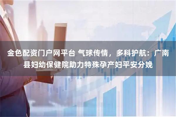 金色配资门户网平台 气球传情,多科护航:广南县妇幼保健院助力特殊孕产妇平安分娩
