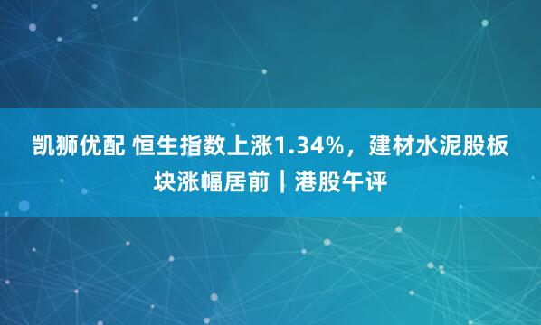 凯狮优配 恒生指数上涨1.34%,建材水泥股板块涨幅居前|港股午评