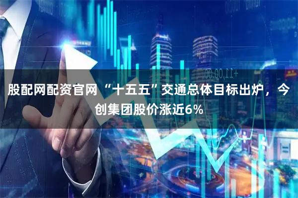股配网配资官网 “十五五”交通总体目标出炉，今创集团股价涨近6%
